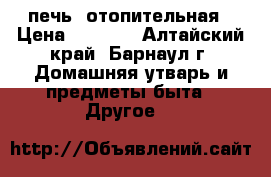 печь  отопительная › Цена ­ 1 000 - Алтайский край, Барнаул г. Домашняя утварь и предметы быта » Другое   